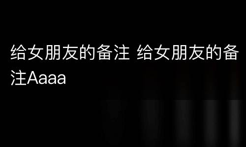 给女朋友的备注 给女朋友的备注Aaaa