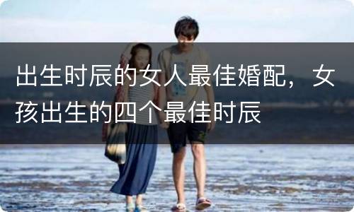 出生时辰的女人最佳婚配，女孩出生的四个最佳时辰