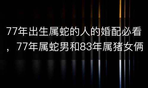 77年出生属蛇的人的婚配必看，77年属蛇男和83年属猪女俩人婚配有财吗