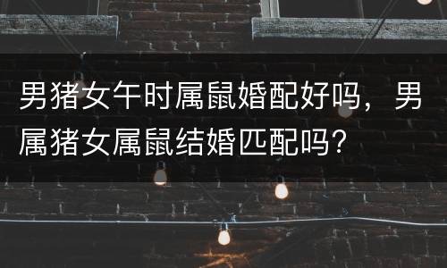 男猪女午时属鼠婚配好吗，男属猪女属鼠结婚匹配吗?