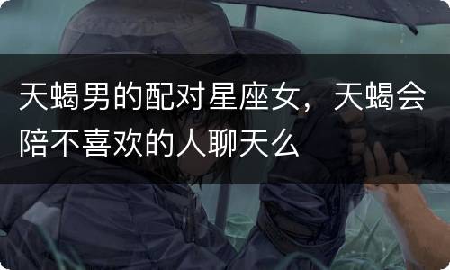 天蝎男的配对星座女，天蝎会陪不喜欢的人聊天么
