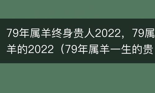 79年属羊终身贵人2022，79属羊的2022（79年属羊一生的贵人和克星）