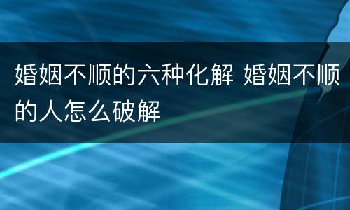 婚姻不顺的六种化解 婚姻不顺的人怎么破解