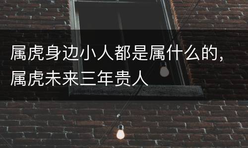 属虎身边小人都是属什么的，属虎未来三年贵人