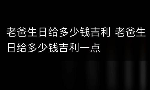 老爸生日给多少钱吉利 老爸生日给多少钱吉利一点
