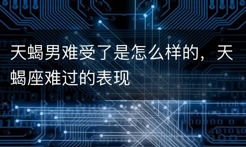 天蝎男难受了是怎么样的，天蝎座难过的表现