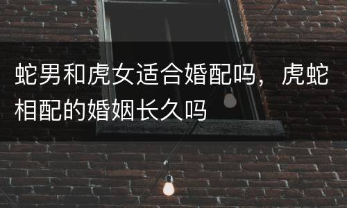 蛇男和虎女适合婚配吗，虎蛇相配的婚姻长久吗