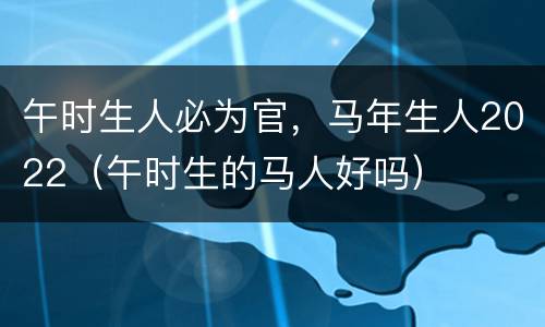 午时生人必为官，马年生人2022（午时生的马人好吗）