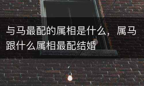与马最配的属相是什么，属马跟什么属相最配结婚