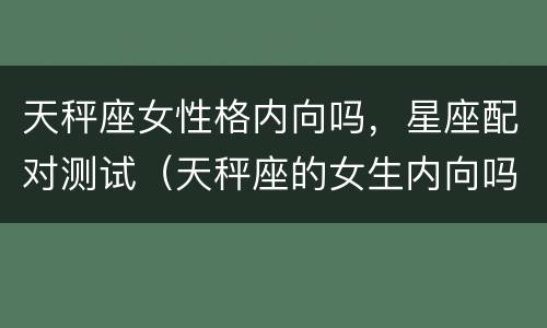天秤座女性格内向吗，星座配对测试（天秤座的女生内向吗）