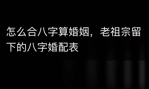 怎么合八字算婚姻，老祖宗留下的八字婚配表