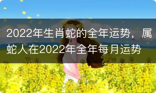 2022年生肖蛇的全年运势，属蛇人在2022年全年每月运势
