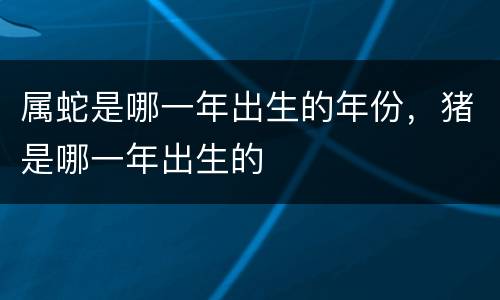 属蛇是哪一年出生的年份，猪是哪一年出生的