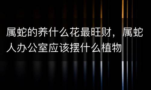 属蛇的养什么花最旺财，属蛇人办公室应该摆什么植物