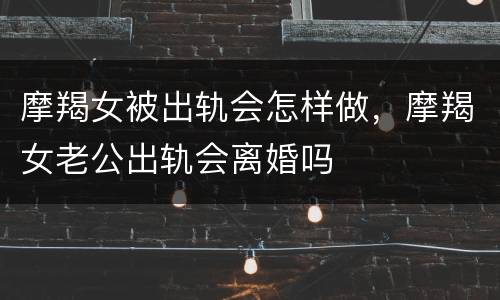 摩羯女被出轨会怎样做，摩羯女老公出轨会离婚吗