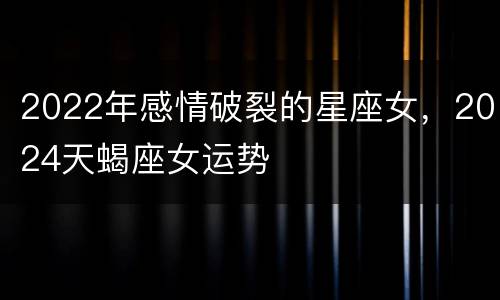 2022年感情破裂的星座女，2024天蝎座女运势
