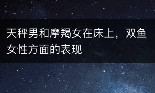 天秤男和摩羯女在床上，双鱼女性方面的表现