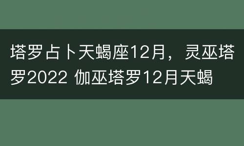 塔罗占卜天蝎座12月，灵巫塔罗2022 伽巫塔罗12月天蝎
