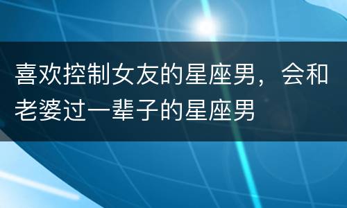 喜欢控制女友的星座男，会和老婆过一辈子的星座男