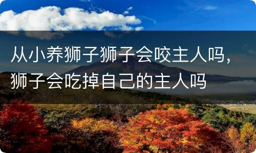 从小养狮子狮子会咬主人吗，狮子会吃掉自己的主人吗