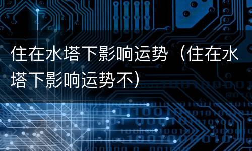 住在水塔下影响运势（住在水塔下影响运势不）