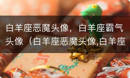 白羊座恶魔头像，白羊座霸气头像（白羊座恶魔头像,白羊座霸气头像图片）