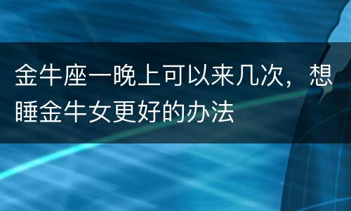 金牛座一晚上可以来几次，想睡金牛女更好的办法