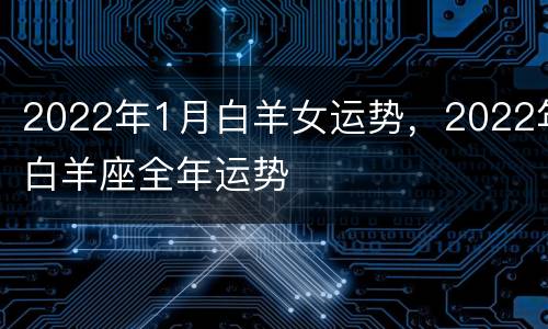2022年1月白羊女运势，2022年白羊座全年运势