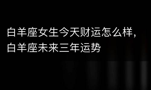 白羊座女生今天财运怎么样，白羊座未来三年运势