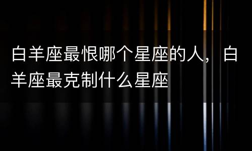 白羊座最恨哪个星座的人，白羊座最克制什么星座