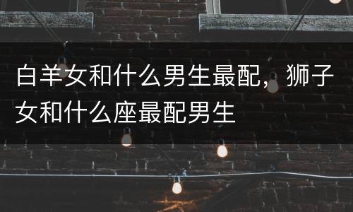 白羊女和什么男生最配，狮子女和什么座最配男生