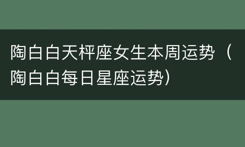 陶白白天枰座女生本周运势（陶白白每日星座运势）