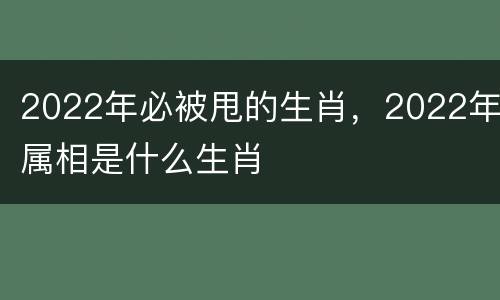 2022年必被甩的生肖，2022年属相是什么生肖