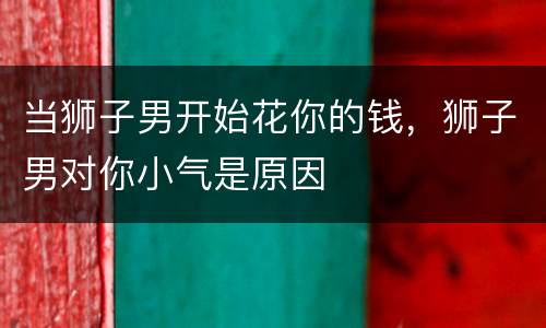 当狮子男开始花你的钱，狮子男对你小气是原因