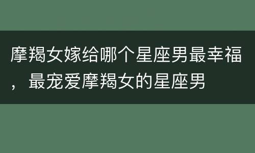 摩羯女嫁给哪个星座男最幸福，最宠爱摩羯女的星座男