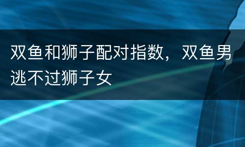 双鱼和狮子配对指数，双鱼男逃不过狮子女