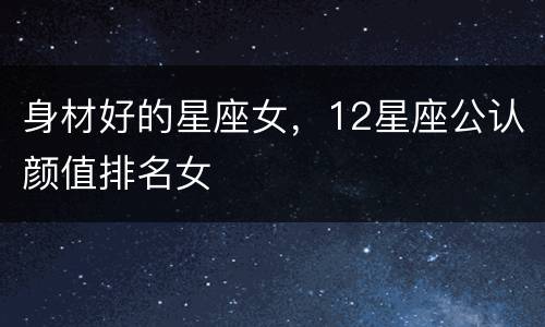 身材好的星座女，12星座公认颜值排名女