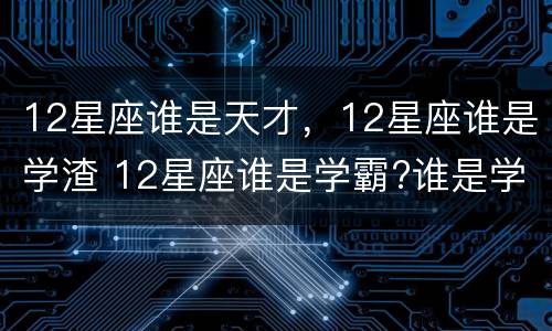12星座谁是天才，12星座谁是学渣 12星座谁是学霸?谁是学渣?
