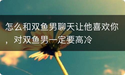 怎么和双鱼男聊天让他喜欢你，对双鱼男一定要高冷