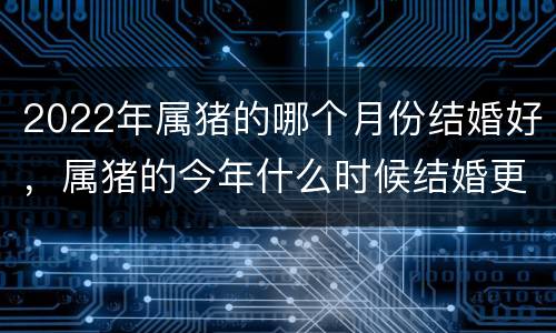 2022年属猪的哪个月份结婚好，属猪的今年什么时候结婚更好