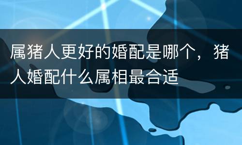 属猪人更好的婚配是哪个，猪人婚配什么属相最合适
