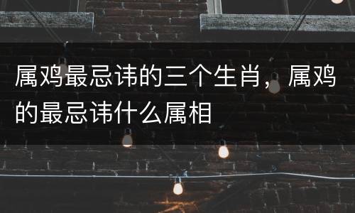 属鸡最忌讳的三个生肖，属鸡的最忌讳什么属相