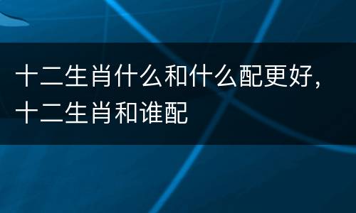 十二生肖什么和什么配更好，十二生肖和谁配