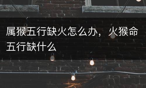 属猴五行缺火怎么办，火猴命五行缺什么