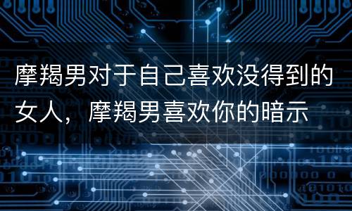 摩羯男对于自己喜欢没得到的女人，摩羯男喜欢你的暗示
