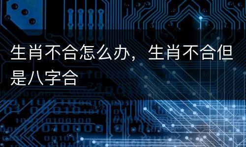 生肖不合怎么办，生肖不合但是八字合