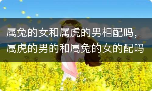 属兔的女和属虎的男相配吗，属虎的男的和属兔的女的配吗