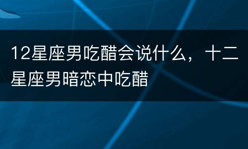 12星座男吃醋会说什么，十二星座男暗恋中吃醋