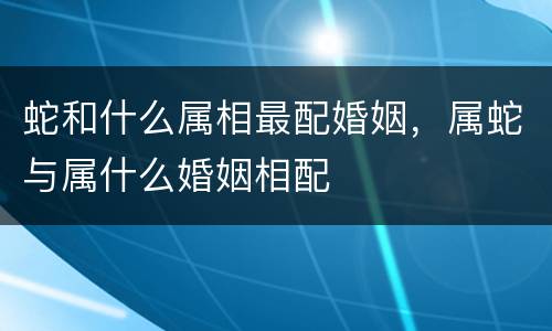 蛇和什么属相最配婚姻，属蛇与属什么婚姻相配