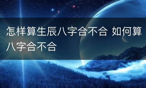 怎样算生辰八字合不合 如何算八字合不合